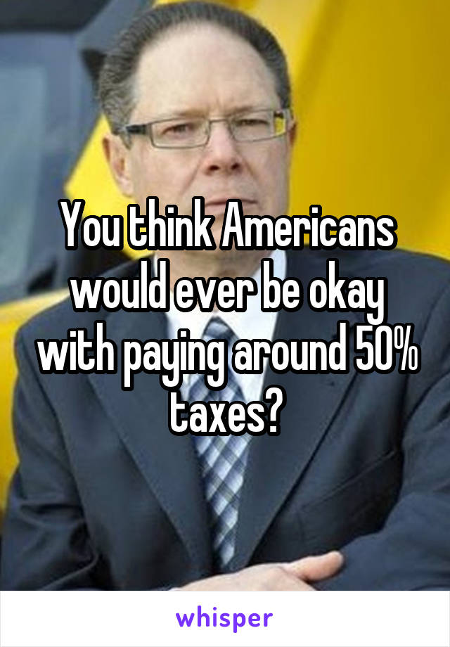 You think Americans would ever be okay with paying around 50% taxes?