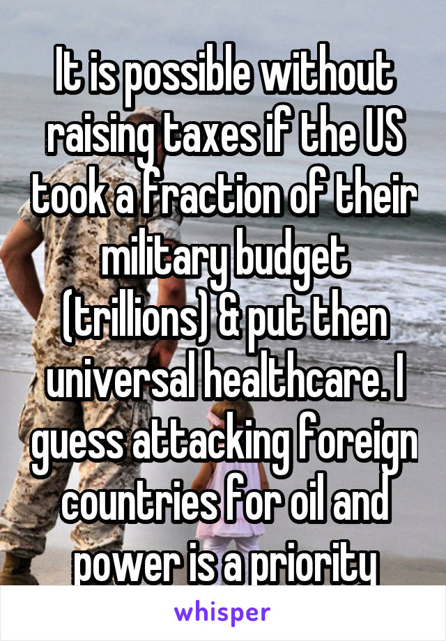 It is possible without raising taxes if the US took a fraction of their military budget (trillions) & put then universal healthcare. I guess attacking foreign countries for oil and power is a priority