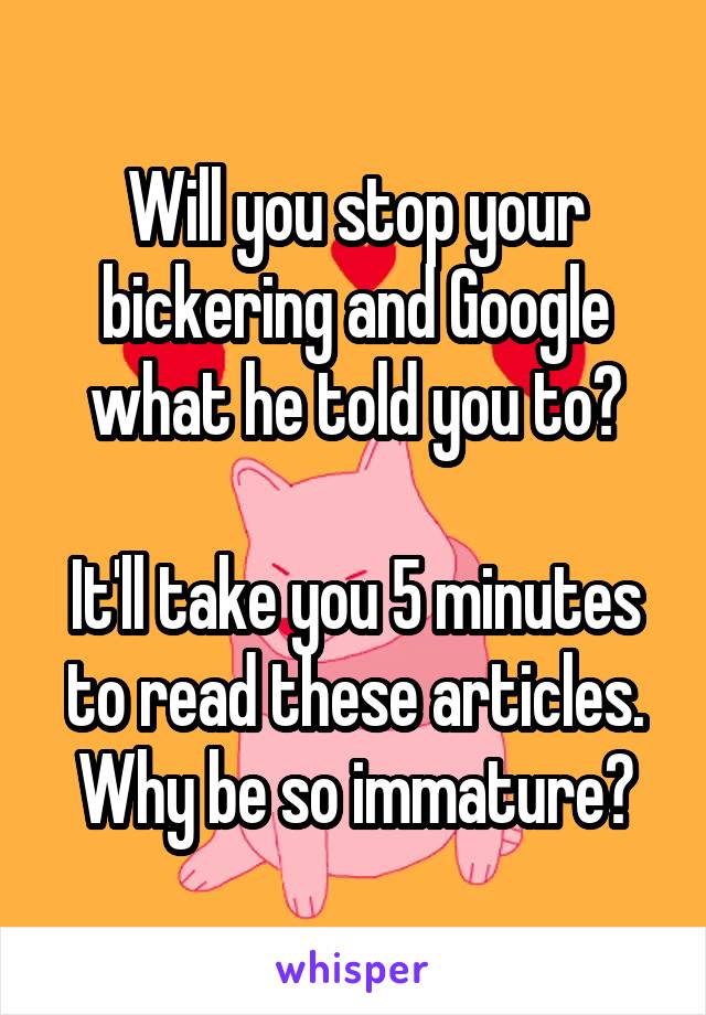 Will you stop your bickering and Google what he told you to?

It'll take you 5 minutes to read these articles.
Why be so immature?