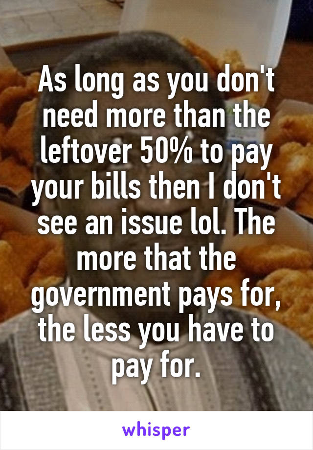 As long as you don't need more than the leftover 50% to pay your bills then I don't see an issue lol. The more that the government pays for, the less you have to pay for.