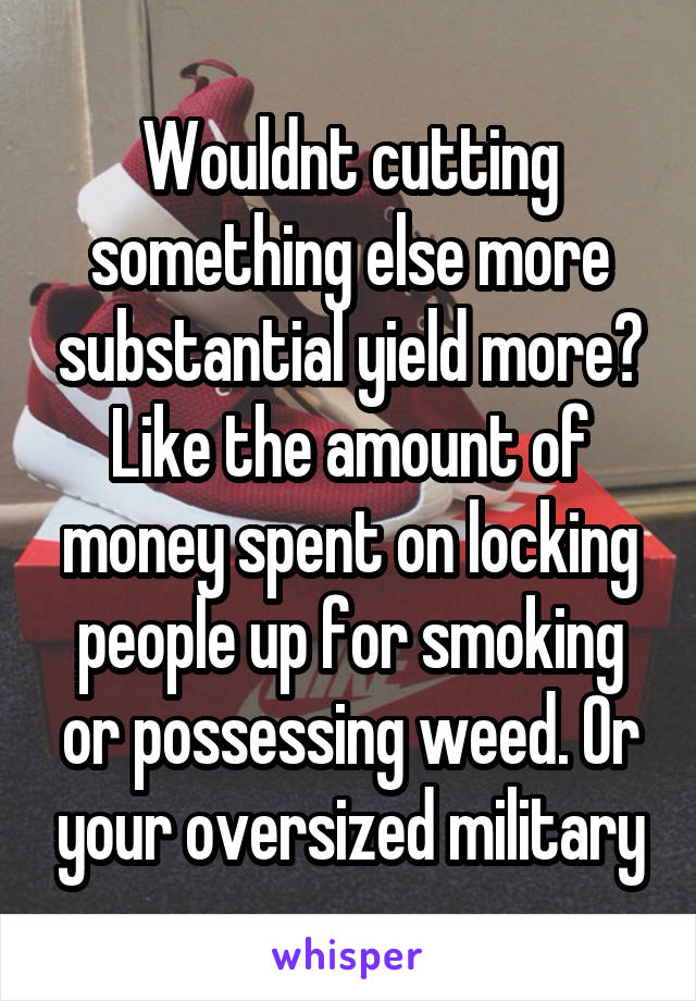 Wouldnt cutting something else more substantial yield more? Like the amount of money spent on locking people up for smoking or possessing weed. Or your oversized military