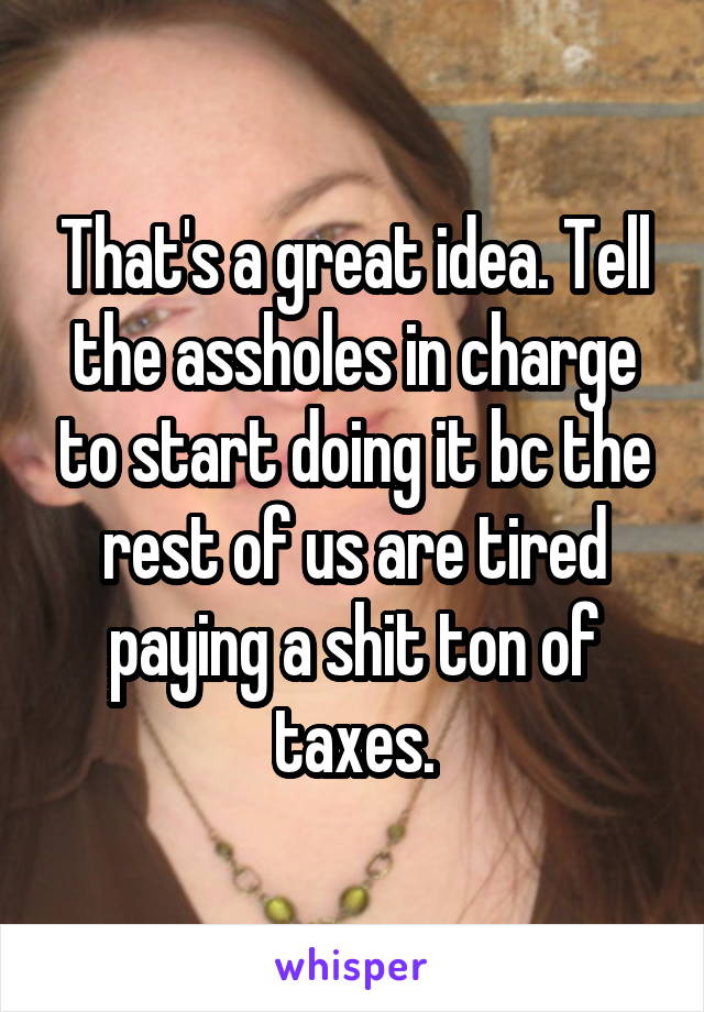 That's a great idea. Tell the assholes in charge to start doing it bc the rest of us are tired paying a shit ton of taxes.