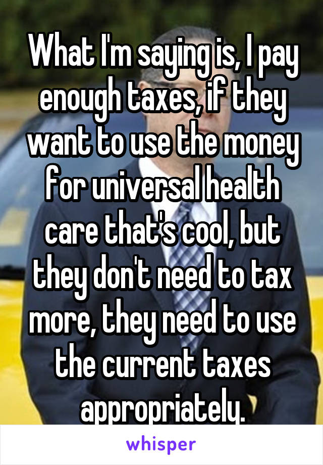 What I'm saying is, I pay enough taxes, if they want to use the money for universal health care that's cool, but they don't need to tax more, they need to use the current taxes appropriately.