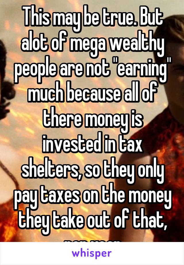 This may be true. But alot of mega wealthy people are not "earning" much because all of there money is invested in tax shelters, so they only pay taxes on the money they take out of that, per year