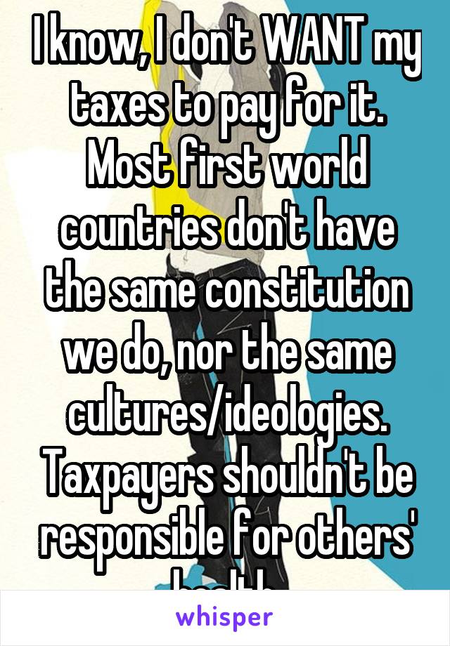 I know, I don't WANT my taxes to pay for it. Most first world countries don't have the same constitution we do, nor the same cultures/ideologies. Taxpayers shouldn't be responsible for others' health.