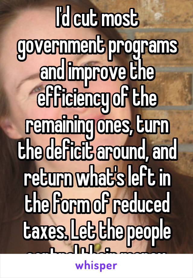 I'd cut most government programs and improve the efficiency of the remaining ones, turn the deficit around, and return what's left in the form of reduced taxes. Let the people control their money.