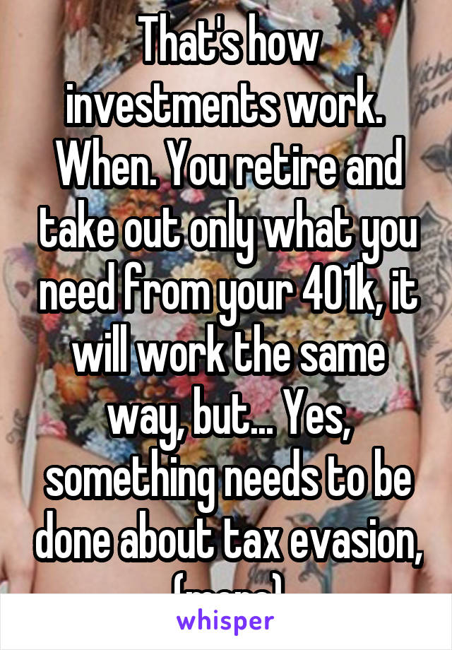 That's how investments work.  When. You retire and take out only what you need from your 401k, it will work the same way, but... Yes, something needs to be done about tax evasion, (more)