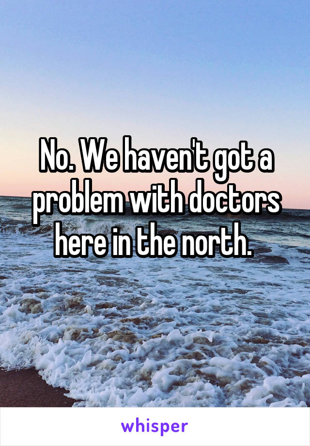 No. We haven't got a problem with doctors here in the north. 
