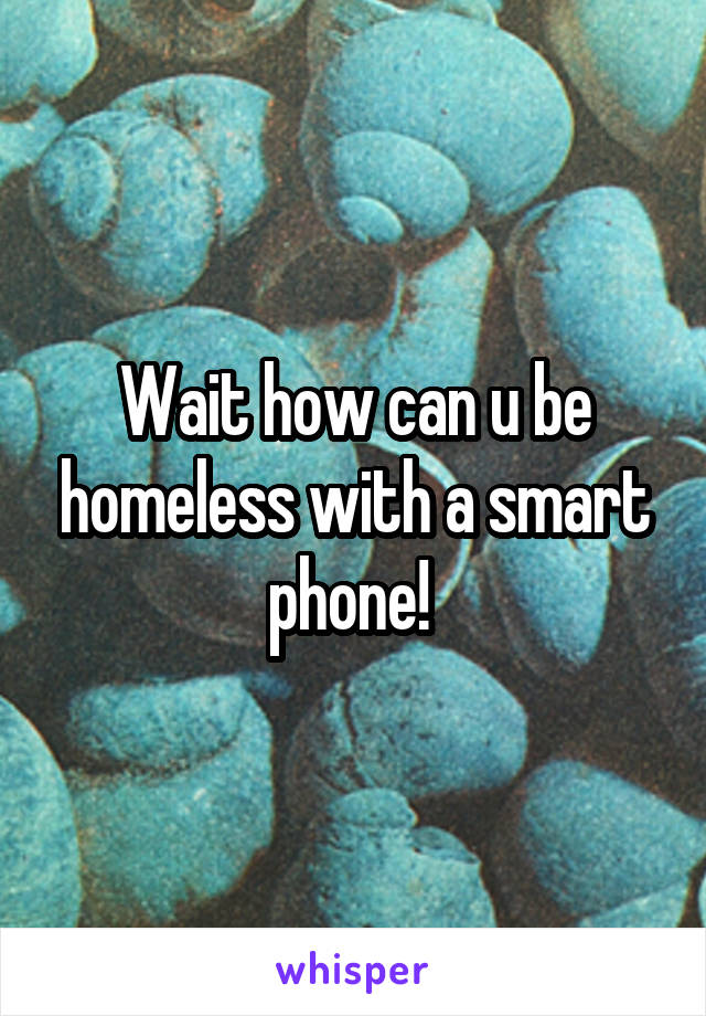 Wait how can u be homeless with a smart phone! 