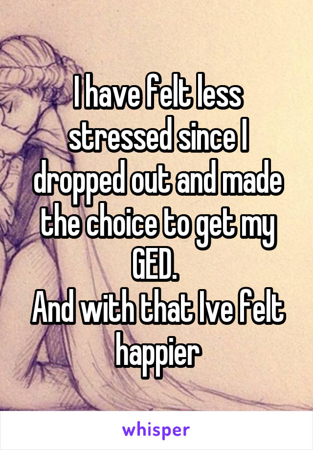 I have felt less stressed since I dropped out and made the choice to get my GED. 
And with that Ive felt happier