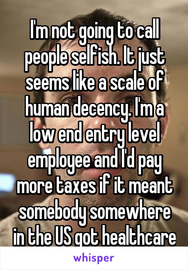 I'm not going to call people selfish. It just seems like a scale of human decency. I'm a low end entry level employee and I'd pay more taxes if it meant somebody somewhere in the US got healthcare