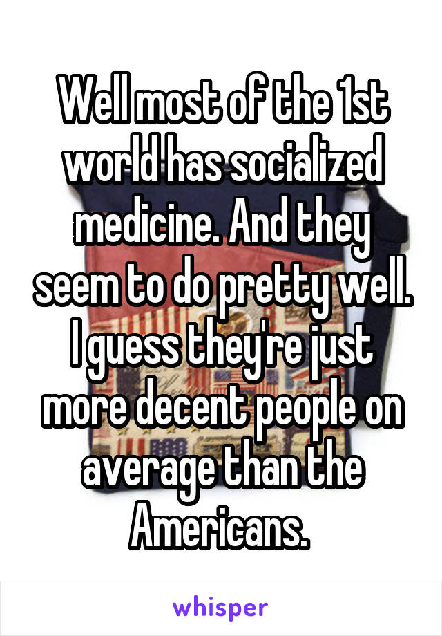 Well most of the 1st world has socialized medicine. And they seem to do pretty well. I guess they're just more decent people on average than the Americans. 