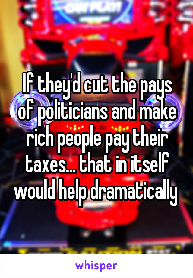 If they'd cut the pays of politicians and make rich people pay their taxes... that in itself would help dramatically 