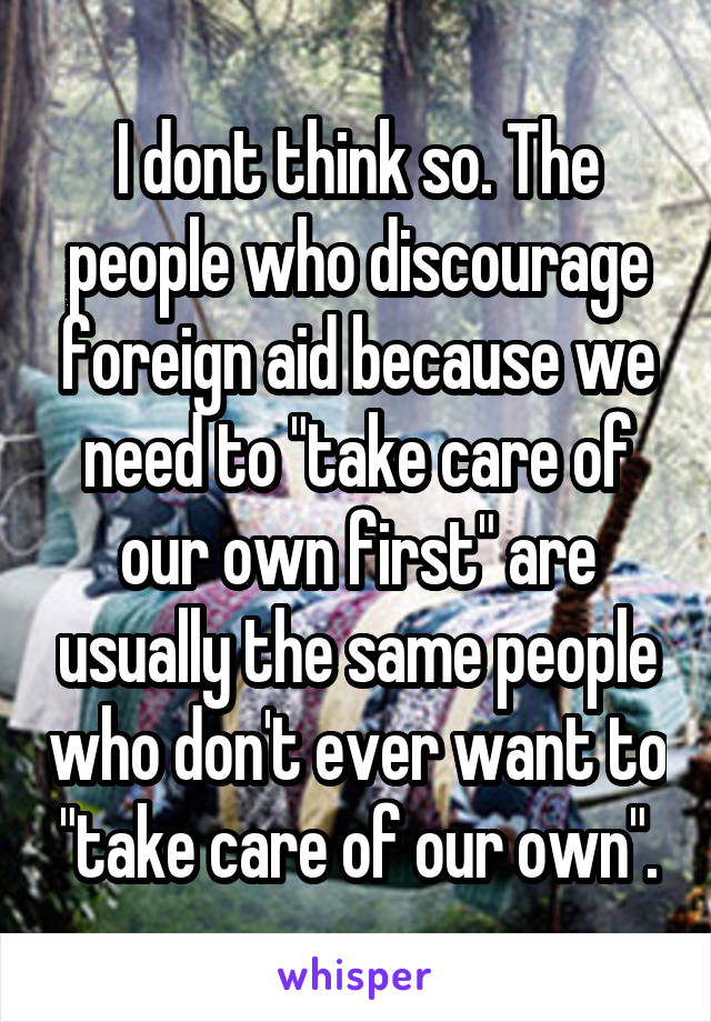 I dont think so. The people who discourage foreign aid because we need to "take care of our own first" are usually the same people who don't ever want to "take care of our own".