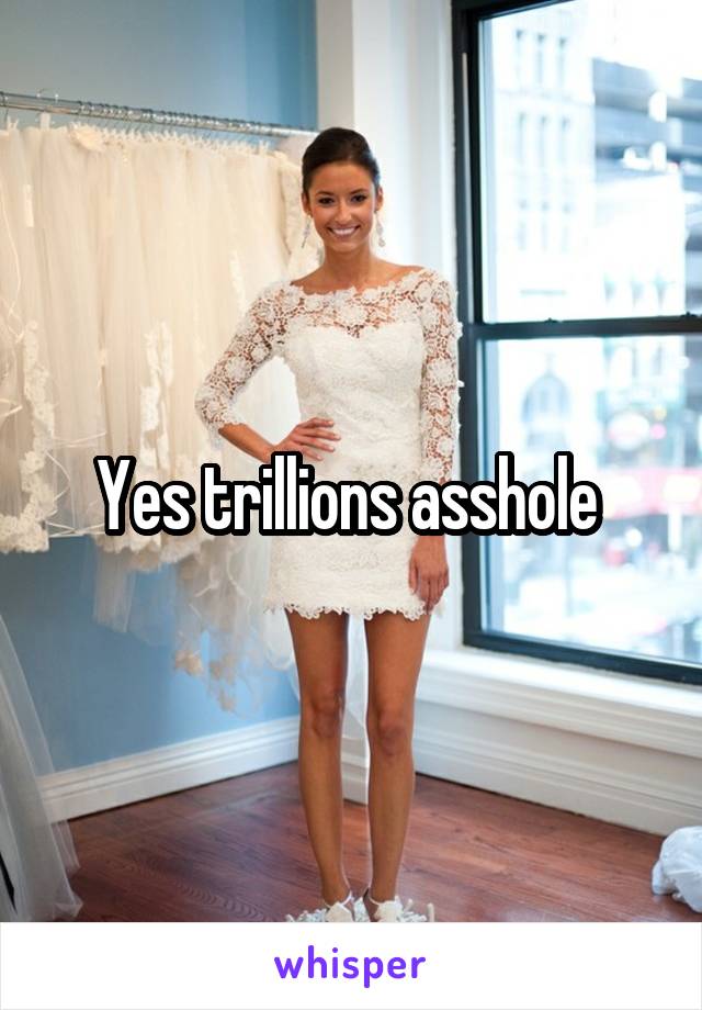 Yes trillions asshole 