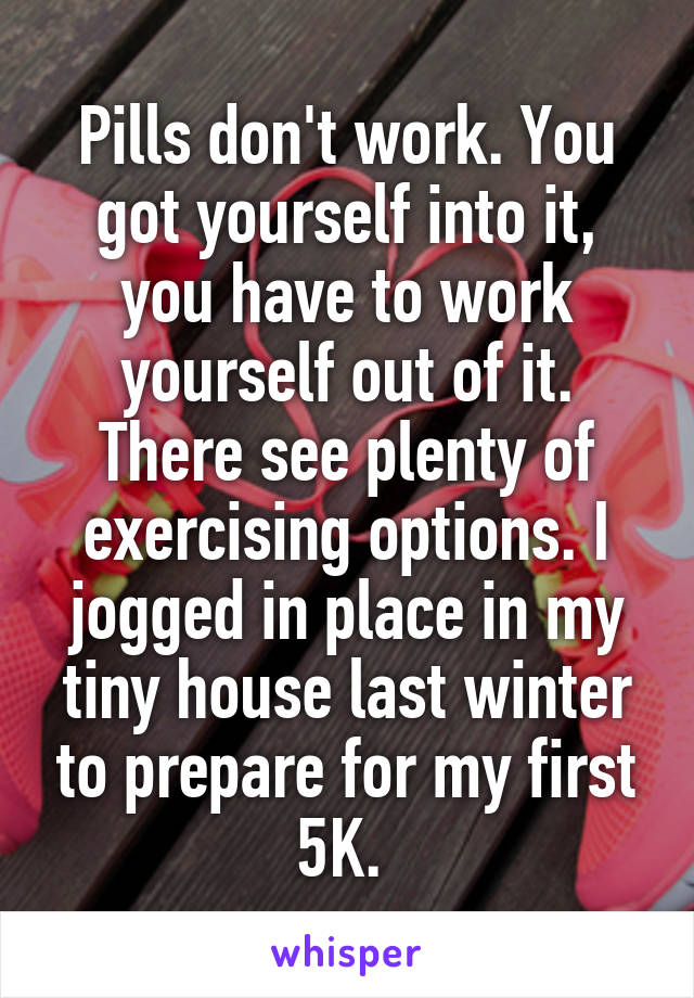 Pills don't work. You got yourself into it, you have to work yourself out of it. There see plenty of exercising options. I jogged in place in my tiny house last winter to prepare for my first 5K. 