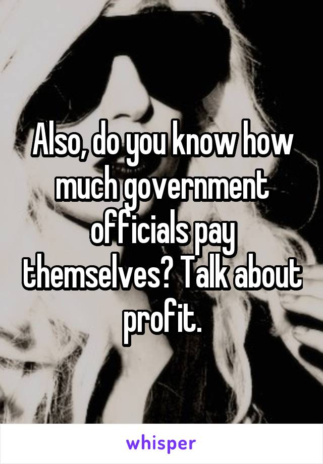 Also, do you know how much government officials pay themselves? Talk about profit.