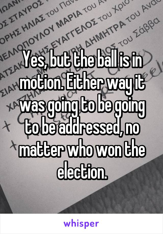 Yes, but the ball is in motion. Either way it was going to be going to be addressed, no matter who won the election.