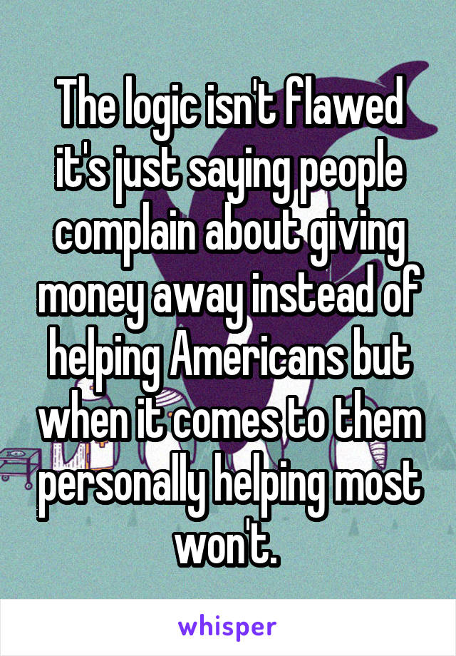 The logic isn't flawed it's just saying people complain about giving money away instead of helping Americans but when it comes to them personally helping most won't. 