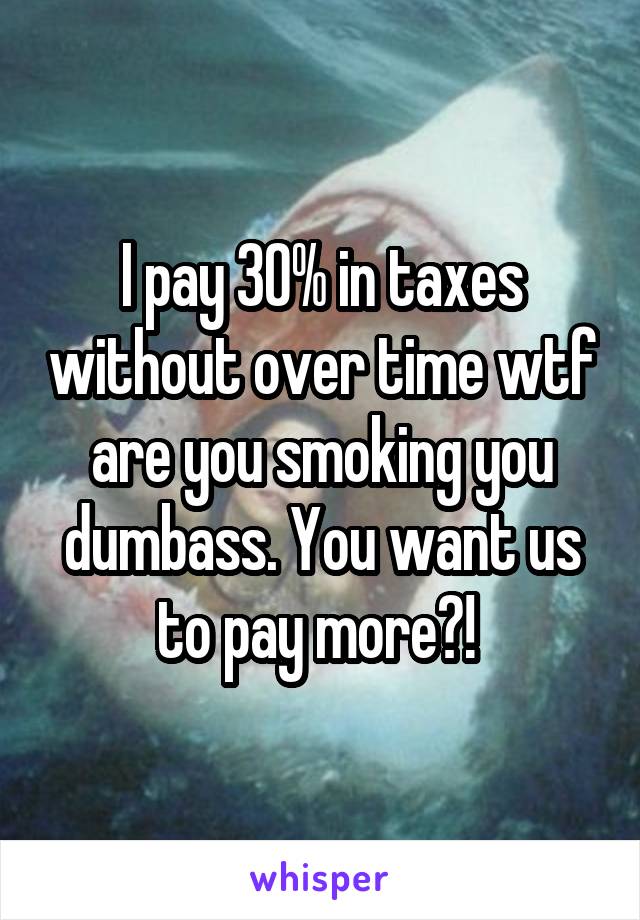 I pay 30% in taxes without over time wtf are you smoking you dumbass. You want us to pay more?! 