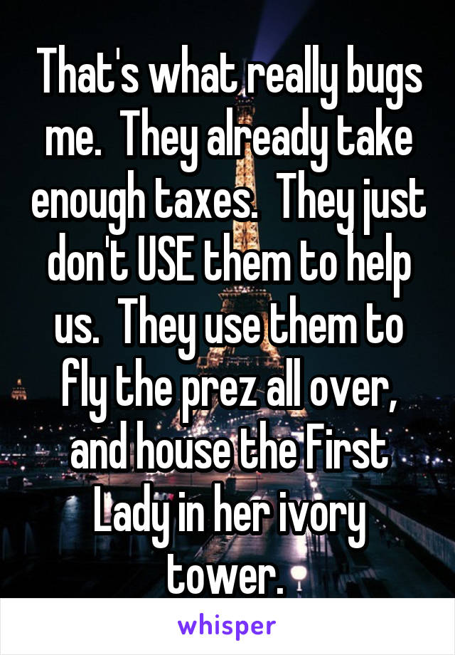 That's what really bugs me.  They already take enough taxes.  They just don't USE them to help us.  They use them to fly the prez all over, and house the First Lady in her ivory tower. 