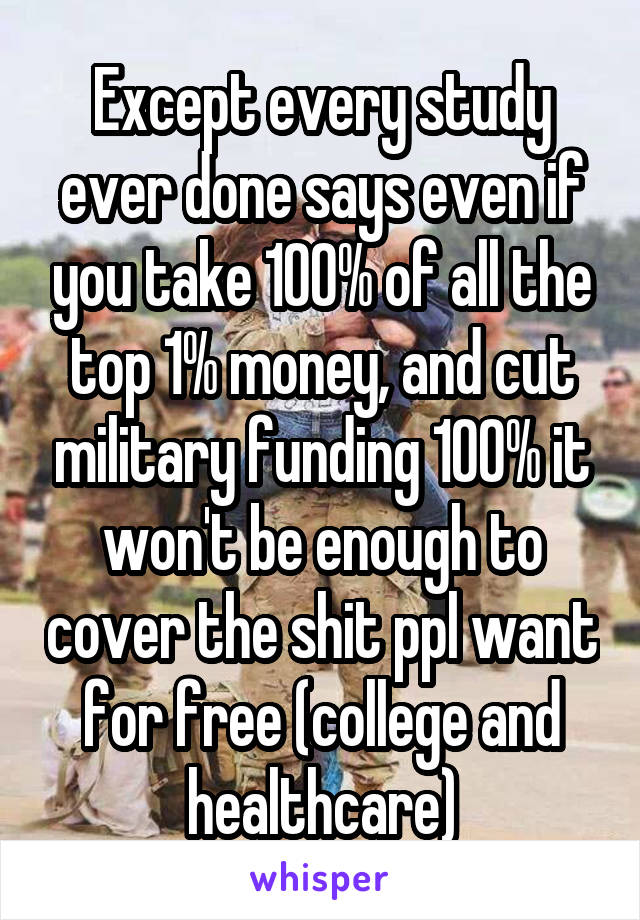 Except every study ever done says even if you take 100% of all the top 1% money, and cut military funding 100% it won't be enough to cover the shit ppl want for free (college and healthcare)