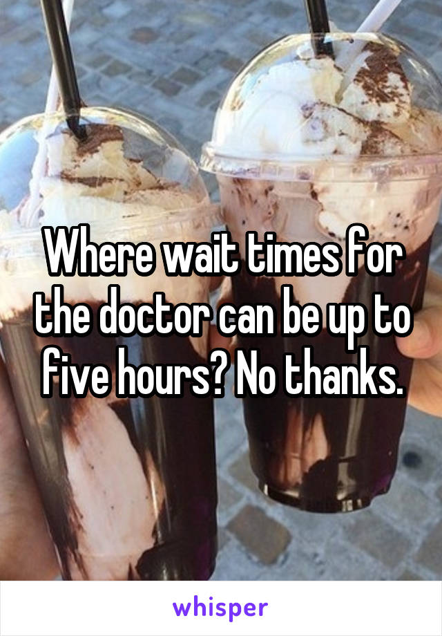 Where wait times for the doctor can be up to five hours? No thanks.