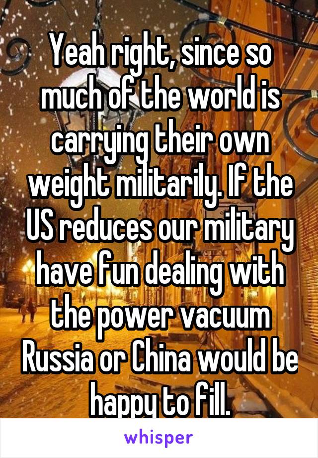 Yeah right, since so much of the world is carrying their own weight militarily. If the US reduces our military have fun dealing with the power vacuum Russia or China would be happy to fill.