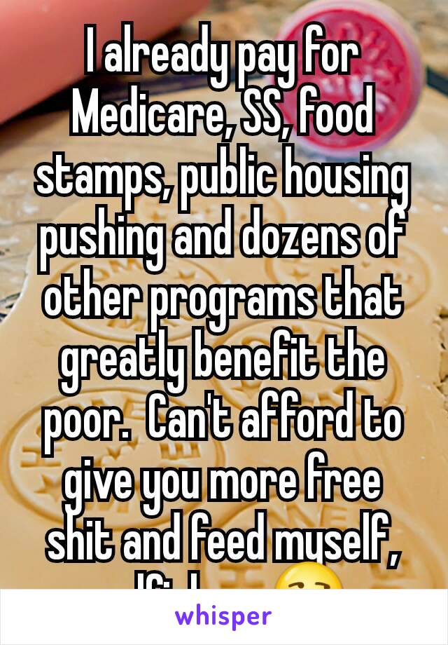 I already pay for Medicare, SS, food stamps, public housing pushing and dozens of other programs that greatly benefit the poor.  Can't afford to give you more free shit and feed myself, selfish me😒