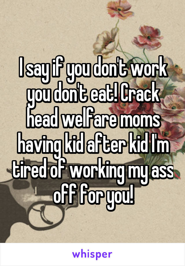 I say if you don't work you don't eat! Crack head welfare moms having kid after kid I'm tired of working my ass off for you!