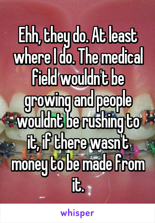 Ehh, they do. At least where I do. The medical field wouldn't be growing and people wouldnt be rushing to it, if there wasn't money to be made from it.