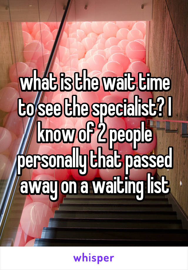 what is the wait time to see the specialist? I know of 2 people personally that passed away on a waiting list