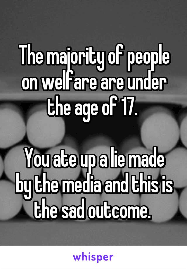 The majority of people on welfare are under the age of 17. 

You ate up a lie made by the media and this is the sad outcome. 