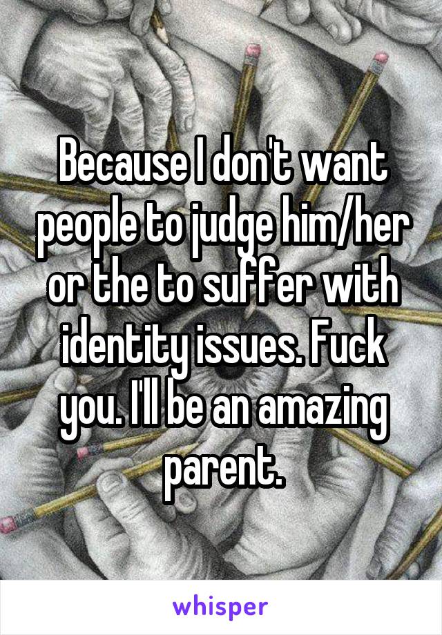 Because I don't want people to judge him/her or the to suffer with identity issues. Fuck you. I'll be an amazing parent.