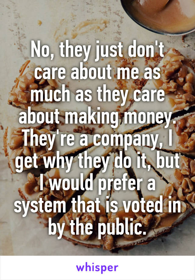 No, they just don't care about me as much as they care about making money. They're a company, I get why they do it, but I would prefer a system that is voted in by the public.