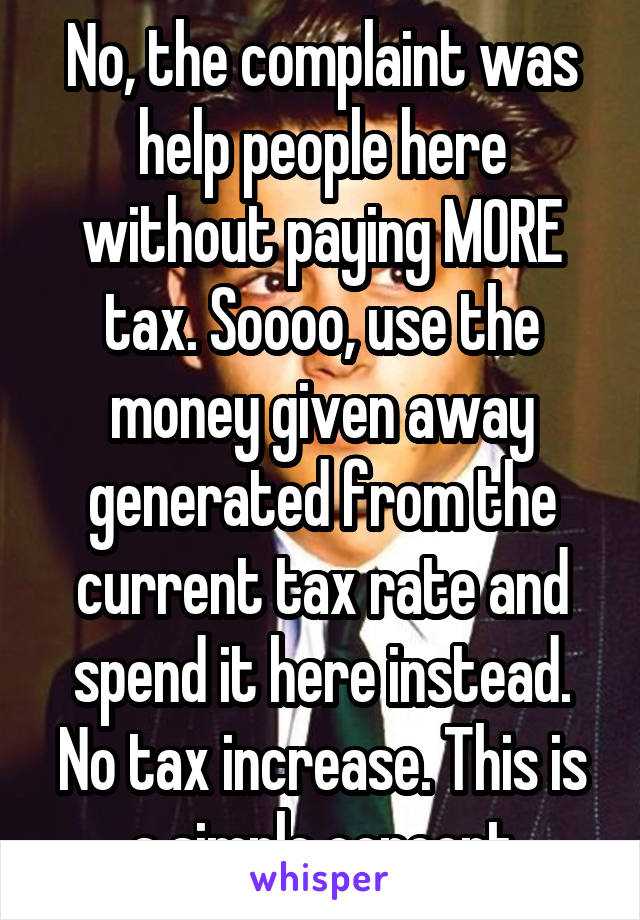 No, the complaint was help people here without paying MORE tax. Soooo, use the money given away generated from the current tax rate and spend it here instead. No tax increase. This is a simple concept