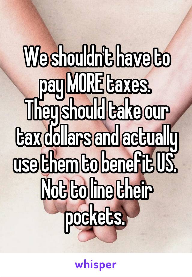 We shouldn't have to pay MORE taxes. 
They should take our tax dollars and actually use them to benefit US. 
Not to line their pockets. 