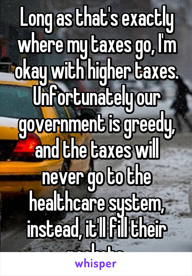 Long as that's exactly where my taxes go, I'm okay with higher taxes.
Unfortunately our government is greedy, and the taxes will never go to the healthcare system, instead, it'll fill their pockets.