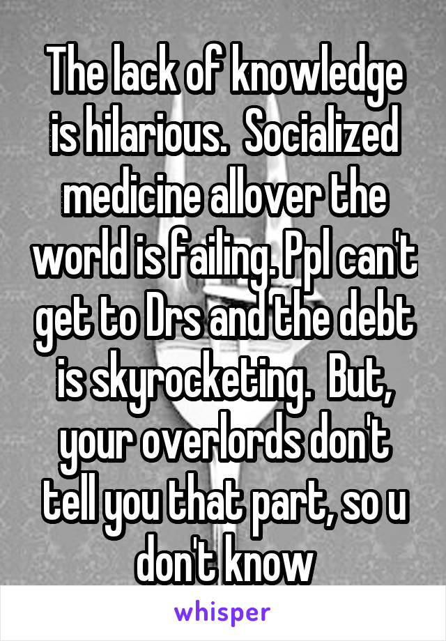 The lack of knowledge is hilarious.  Socialized medicine allover the world is failing. Ppl can't get to Drs and the debt is skyrocketing.  But, your overlords don't tell you that part, so u don't know