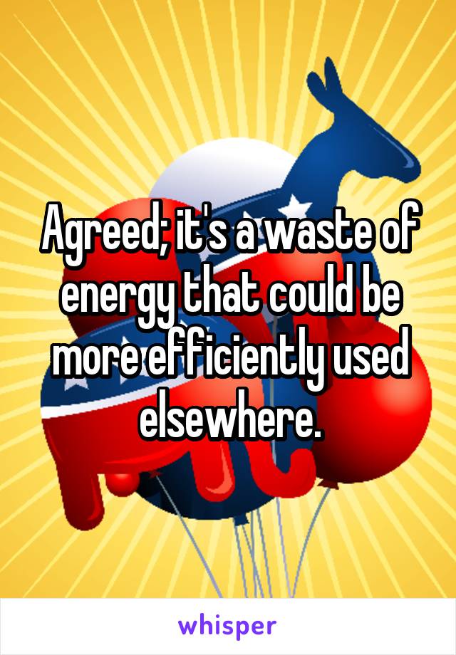 Agreed; it's a waste of energy that could be more efficiently used elsewhere.