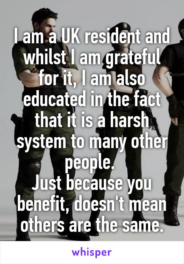 I am a UK resident and whilst I am grateful for it, I am also educated in the fact that it is a harsh system to many other people. 
Just because you benefit, doesn't mean others are the same.