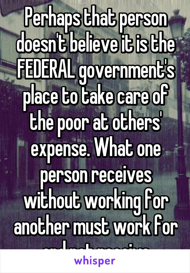 Perhaps that person doesn't believe it is the FEDERAL government's place to take care of the poor at others' expense. What one person receives without working for another must work for and not receive