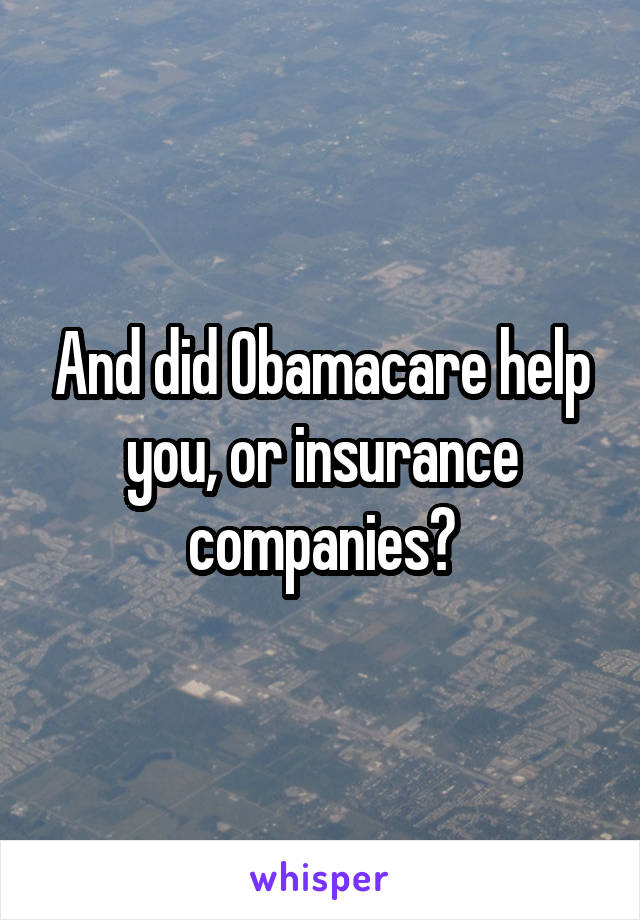 And did Obamacare help you, or insurance companies?