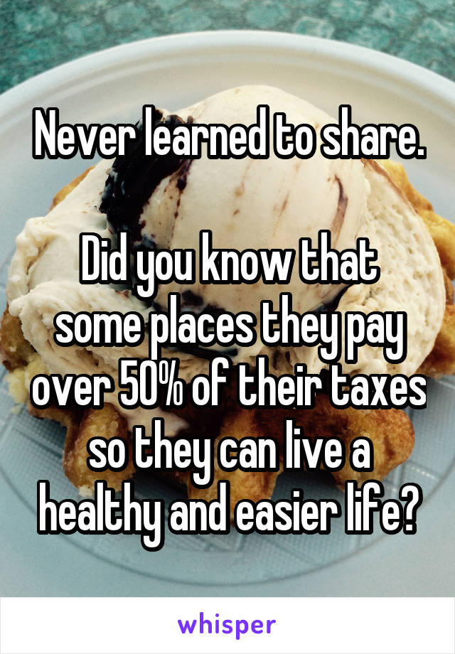 Never learned to share.

Did you know that some places they pay over 50% of their taxes so they can live a healthy and easier life?