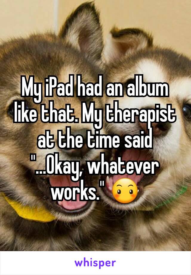 My iPad had an album like that. My therapist at the time said "...Okay, whatever works." 😶