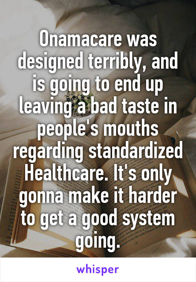 Onamacare was designed terribly, and is going to end up leaving a bad taste in people's mouths regarding standardized Healthcare. It's only gonna make it harder to get a good system going.