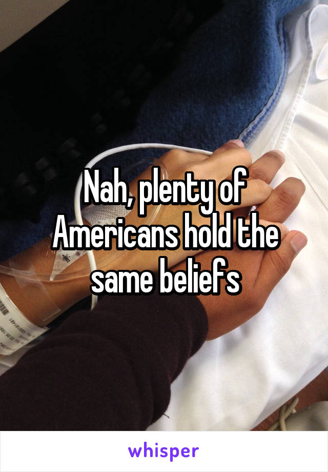 Nah, plenty of Americans hold the same beliefs