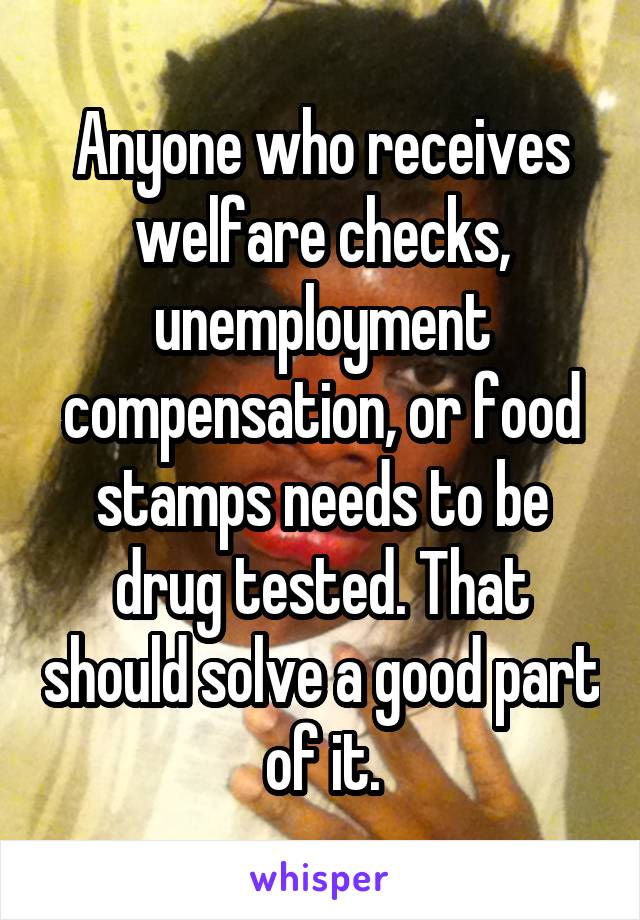 Anyone who receives welfare checks, unemployment compensation, or food stamps needs to be drug tested. That should solve a good part of it.