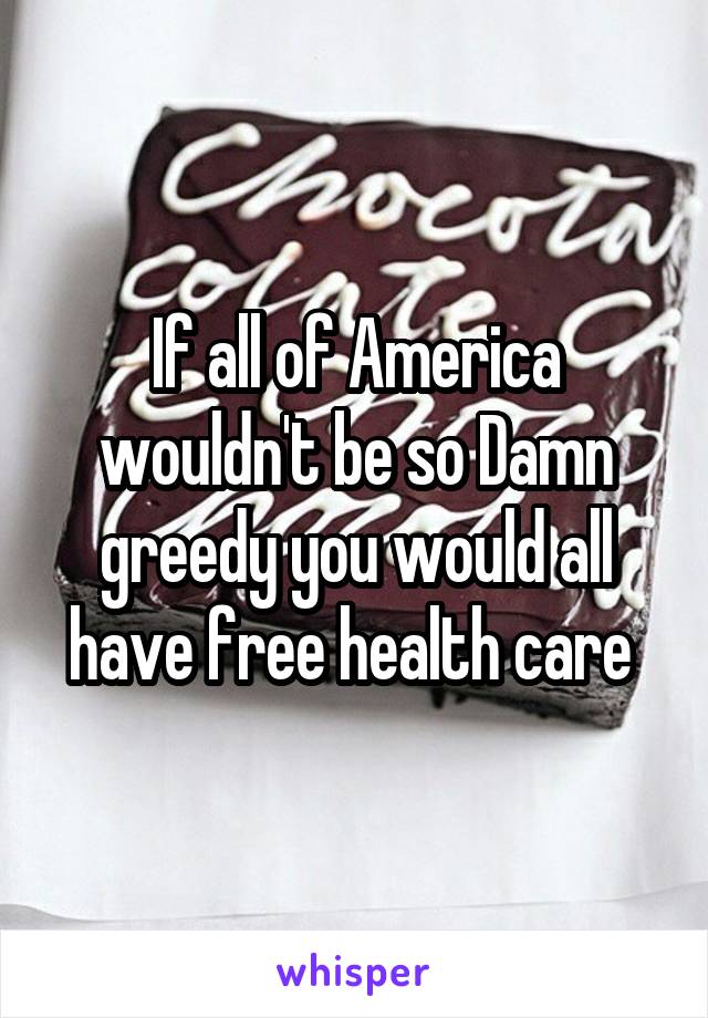 If all of America wouldn't be so Damn greedy you would all have free health care 