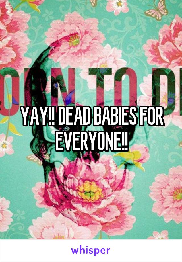 YAY!! DEAD BABIES FOR EVERYONE!!